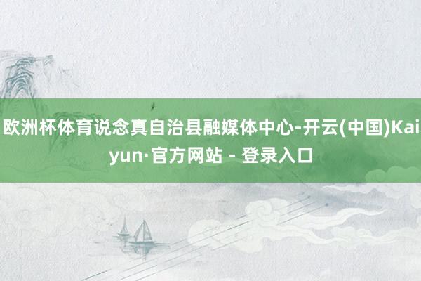 欧洲杯体育说念真自治县融媒体中心-开云(中国)Kaiyun·官方网站 - 登录入口
