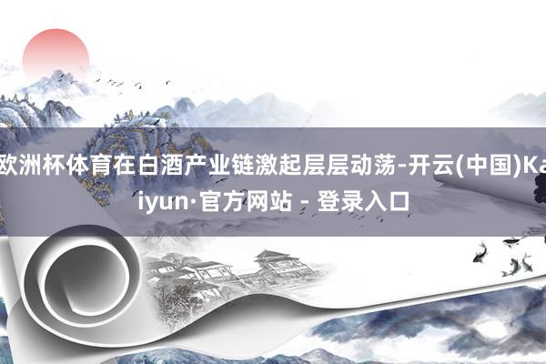 欧洲杯体育在白酒产业链激起层层动荡-开云(中国)Kaiyun·官方网站 - 登录入口