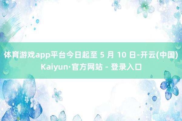 体育游戏app平台今日起至 5 月 10 日-开云(中国)Kaiyun·官方网站 - 登录入口