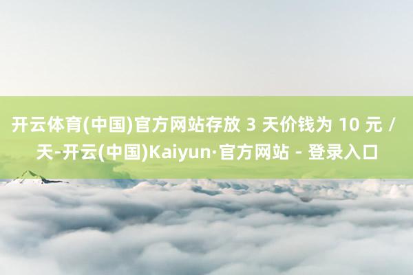 开云体育(中国)官方网站存放 3 天价钱为 10 元 / 天-开云(中国)Kaiyun·官方网站 - 登录入口