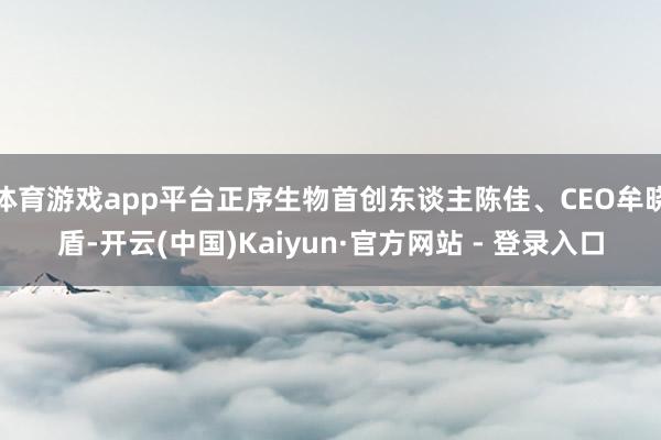 体育游戏app平台正序生物首创东谈主陈佳、CEO牟晓盾-开云(中国)Kaiyun·官方网站 - 登录入口