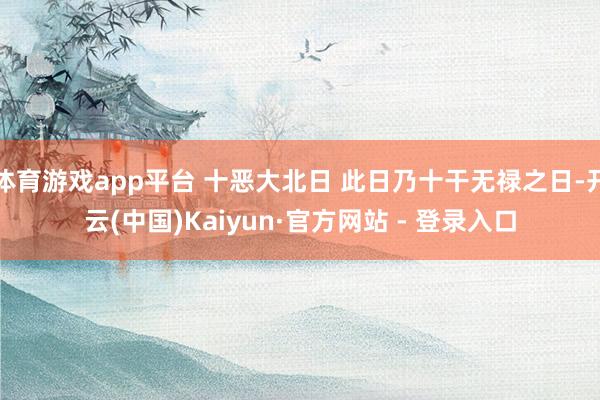 体育游戏app平台 十恶大北日 此日乃十干无禄之日-开云(中国)Kaiyun·官方网站 - 登录入口