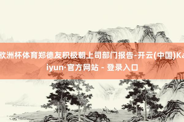 欧洲杯体育郑德友积极朝上司部门报告-开云(中国)Kaiyun·官方网站 - 登录入口