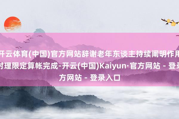 开云体育(中国)官方网站辞谢老年东谈主持续阐明作用的不对理限定算帐完成-开云(中国)Kaiyun·官方网站 - 登录入口