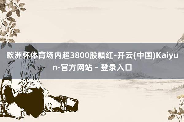 欧洲杯体育场内超3800股飘红-开云(中国)Kaiyun·官方网站 - 登录入口