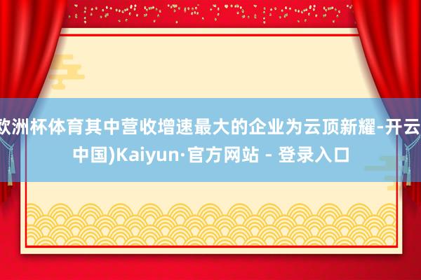 欧洲杯体育其中营收增速最大的企业为云顶新耀-开云(中国)Kaiyun·官方网站 - 登录入口