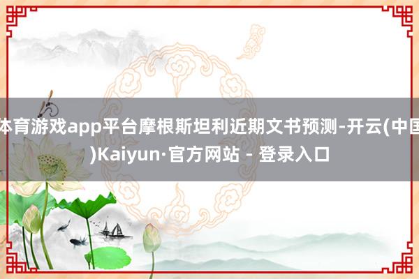 体育游戏app平台摩根斯坦利近期文书预测-开云(中国)Kaiyun·官方网站 - 登录入口