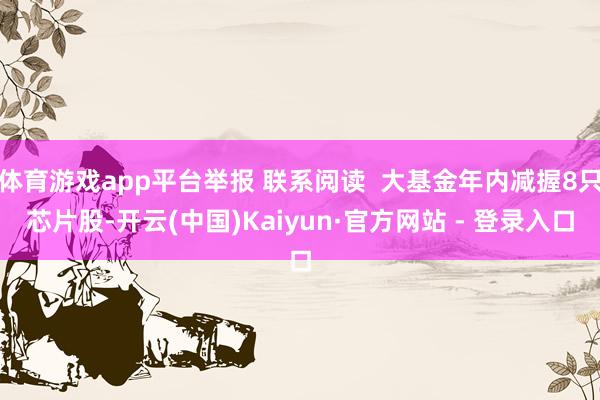 体育游戏app平台举报 联系阅读  大基金年内减握8只芯片股-开云(中国)Kaiyun·官方网站 - 登录入口