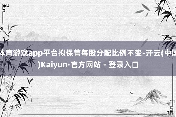体育游戏app平台拟保管每股分配比例不变-开云(中国)Kaiyun·官方网站 - 登录入口