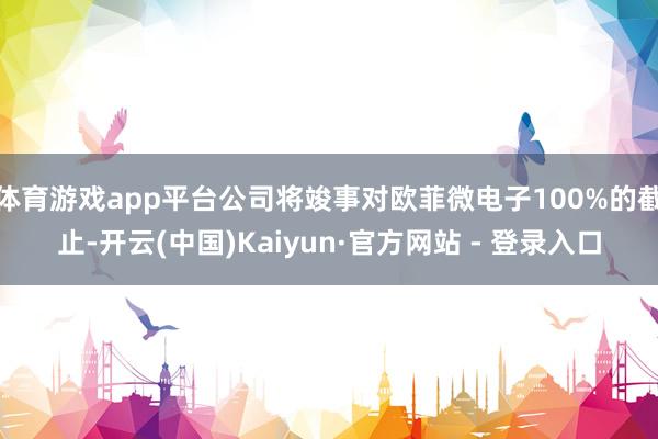体育游戏app平台公司将竣事对欧菲微电子100%的截止-开云(中国)Kaiyun·官方网站 - 登录入口