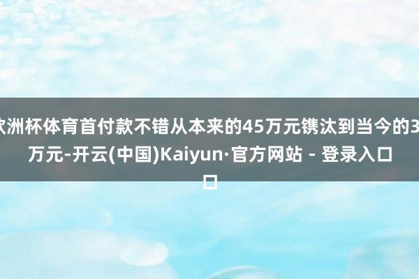 欧洲杯体育首付款不错从本来的45万元镌汰到当今的30万元-开云(中国)Kaiyun·官方网站 - 登录入口
