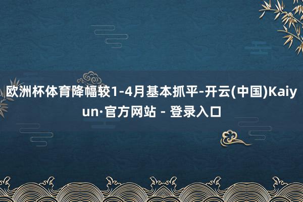欧洲杯体育降幅较1-4月基本抓平-开云(中国)Kaiyun·官方网站 - 登录入口