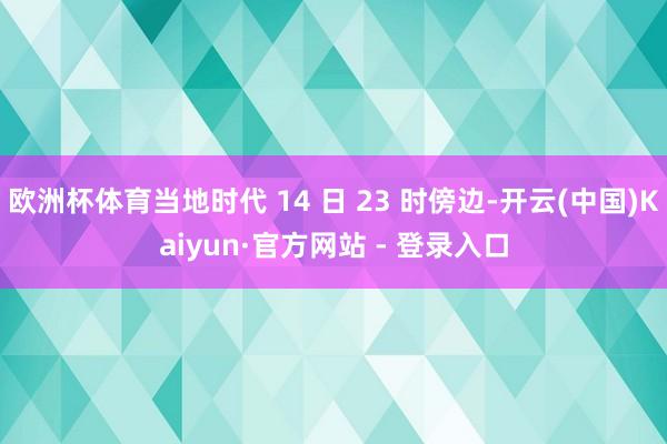 欧洲杯体育当地时代 14 日 23 时傍边-开云(中国)Kaiyun·官方网站 - 登录入口