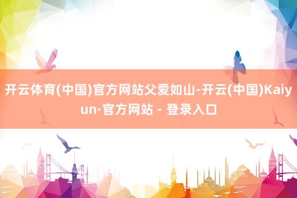 开云体育(中国)官方网站父爱如山-开云(中国)Kaiyun·官方网站 - 登录入口
