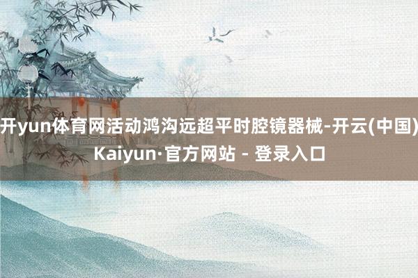 开yun体育网活动鸿沟远超平时腔镜器械-开云(中国)Kaiyun·官方网站 - 登录入口