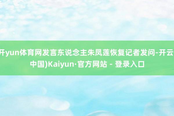 开yun体育网发言东说念主朱凤莲恢复记者发问-开云(中国)Kaiyun·官方网站 - 登录入口
