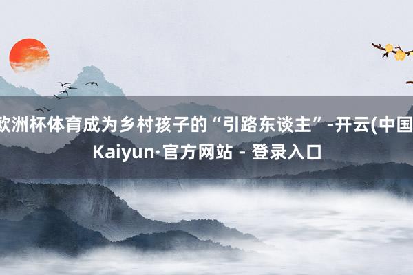 欧洲杯体育成为乡村孩子的“引路东谈主”-开云(中国)Kaiyun·官方网站 - 登录入口