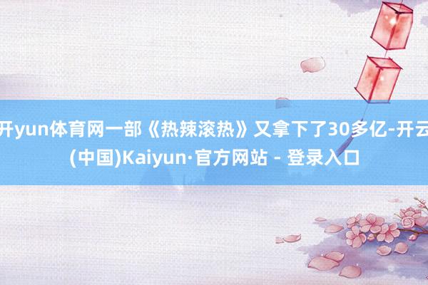 开yun体育网一部《热辣滚热》又拿下了30多亿-开云(中国)Kaiyun·官方网站 - 登录入口