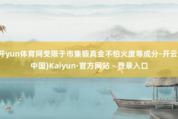 开yun体育网受限于市集锻真金不怕火度等成分-开云(中国)Kaiyun·官方网站 - 登录入口