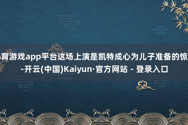 体育游戏app平台这场上演是凯特成心为儿子准备的惊喜-开云(中国)Kaiyun·官方网站 - 登录入口
