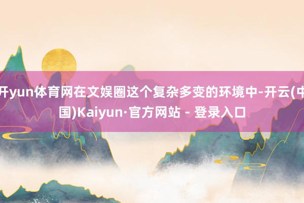 开yun体育网在文娱圈这个复杂多变的环境中-开云(中国)Kaiyun·官方网站 - 登录入口