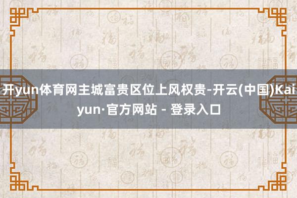 开yun体育网主城富贵区位上风权贵-开云(中国)Kaiyun·官方网站 - 登录入口