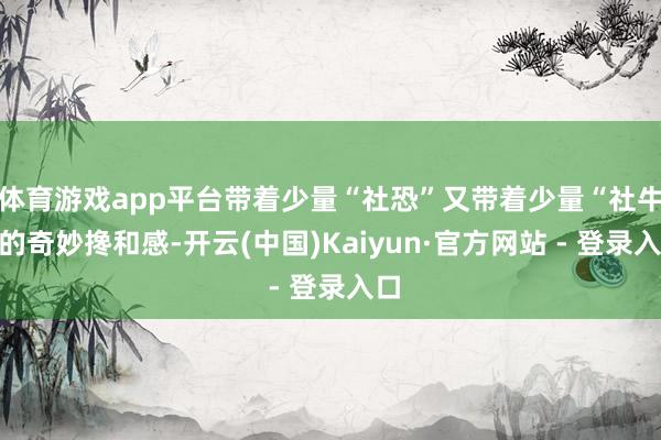 体育游戏app平台带着少量“社恐”又带着少量“社牛”的奇妙搀和感-开云(中国)Kaiyun·官方网站 - 登录入口