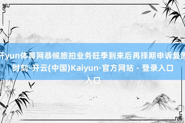 开yun体育网恭候旅拍业务旺季到来后再择期申诉复原时刻-开云(中国)Kaiyun·官方网站 - 登录入口