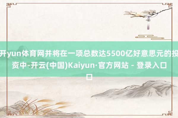 开yun体育网并将在一项总数达5500亿好意思元的投资中-开云(中国)Kaiyun·官方网站 - 登录入口