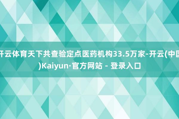 开云体育天下共查验定点医药机构33.5万家-开云(中国)Kaiyun·官方网站 - 登录入口