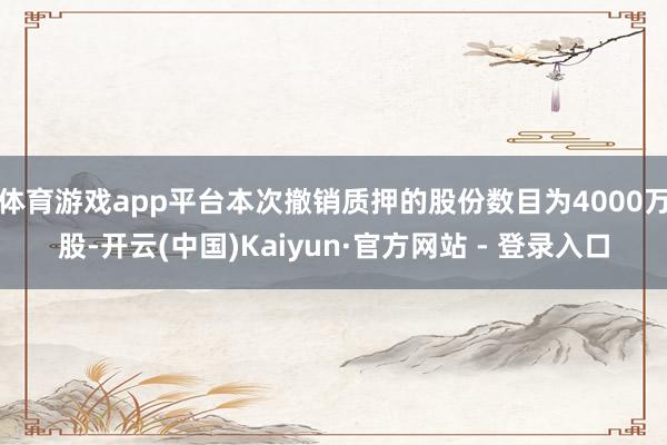 体育游戏app平台本次撤销质押的股份数目为4000万股-开云(中国)Kaiyun·官方网站 - 登录入口