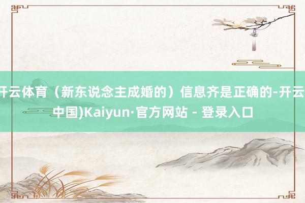 开云体育（新东说念主成婚的）信息齐是正确的-开云(中国)Kaiyun·官方网站 - 登录入口