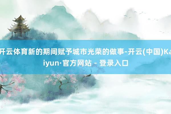 开云体育新的期间赋予城市光荣的做事-开云(中国)Kaiyun·官方网站 - 登录入口
