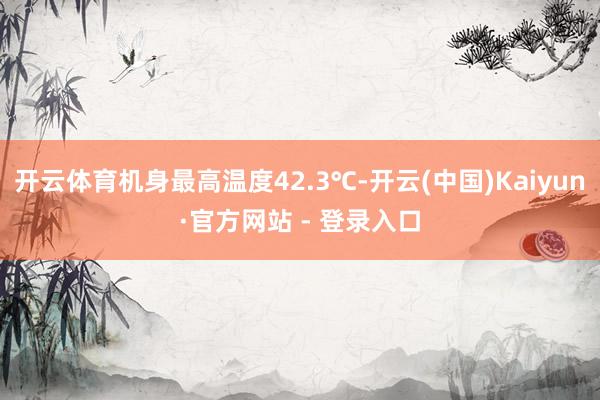 开云体育机身最高温度42.3℃-开云(中国)Kaiyun·官方网站 - 登录入口