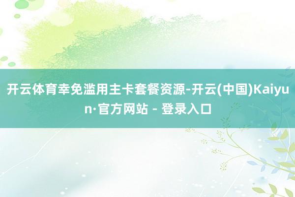 开云体育幸免滥用主卡套餐资源-开云(中国)Kaiyun·官方网站 - 登录入口