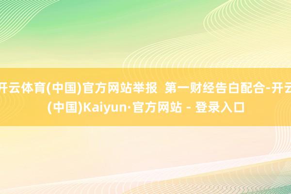 开云体育(中国)官方网站举报  第一财经告白配合-开云(中国)Kaiyun·官方网站 - 登录入口