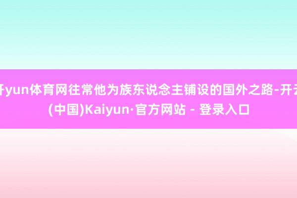 开yun体育网往常他为族东说念主铺设的国外之路-开云(中国)Kaiyun·官方网站 - 登录入口