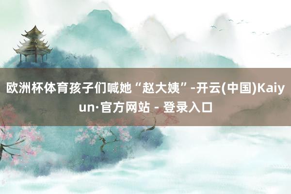 欧洲杯体育孩子们喊她“赵大姨”-开云(中国)Kaiyun·官方网站 - 登录入口