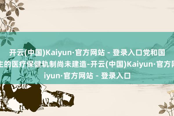 开云(中国)Kaiyun·官方网站 - 登录入口党和国度勾搭东说念主的医疗保健轨制尚未建造-开云(中国)Kaiyun·官方网站 - 登录入口