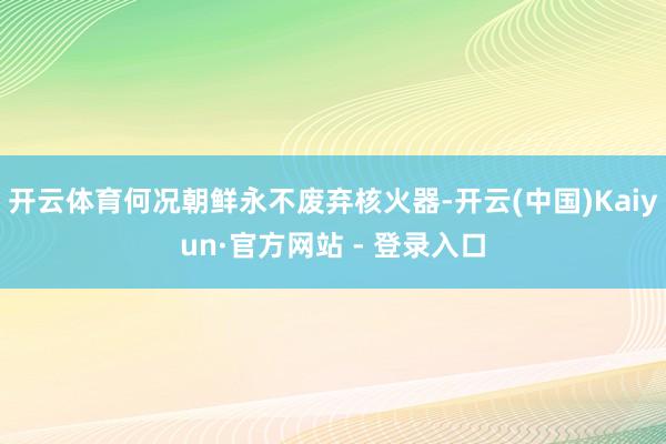 开云体育何况朝鲜永不废弃核火器-开云(中国)Kaiyun·官方网站 - 登录入口