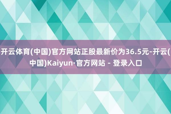 开云体育(中国)官方网站正股最新价为36.5元-开云(中国)Kaiyun·官方网站 - 登录入口
