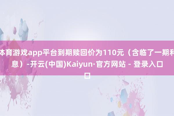 体育游戏app平台到期赎回价为110元（含临了一期利息）-开云(中国)Kaiyun·官方网站 - 登录入口