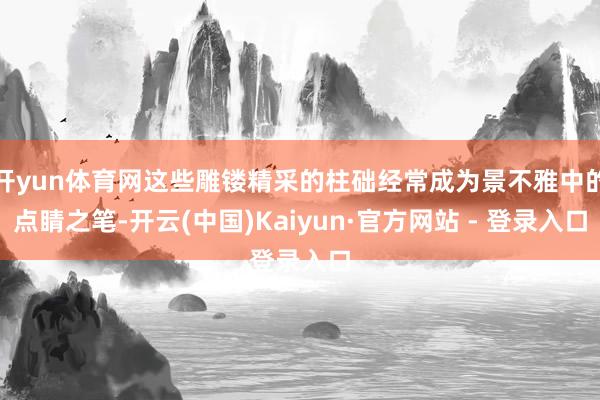 开yun体育网这些雕镂精采的柱础经常成为景不雅中的点睛之笔-开云(中国)Kaiyun·官方网站 - 登录入口