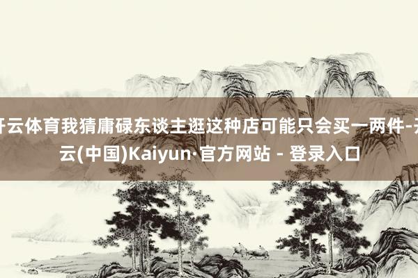 开云体育我猜庸碌东谈主逛这种店可能只会买一两件-开云(中国)Kaiyun·官方网站 - 登录入口