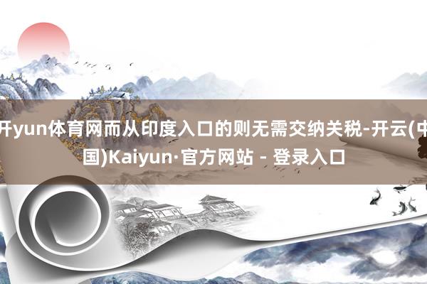 开yun体育网而从印度入口的则无需交纳关税-开云(中国)Kaiyun·官方网站 - 登录入口