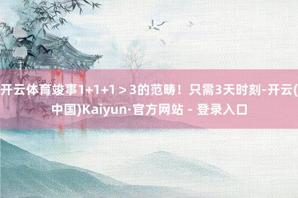 开云体育竣事1+1+1＞3的范畴！只需3天时刻-开云(中国)Kaiyun·官方网站 - 登录入口