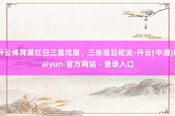 开云体育黑红白三套戏服、三张面目轮流-开云(中国)Kaiyun·官方网站 - 登录入口