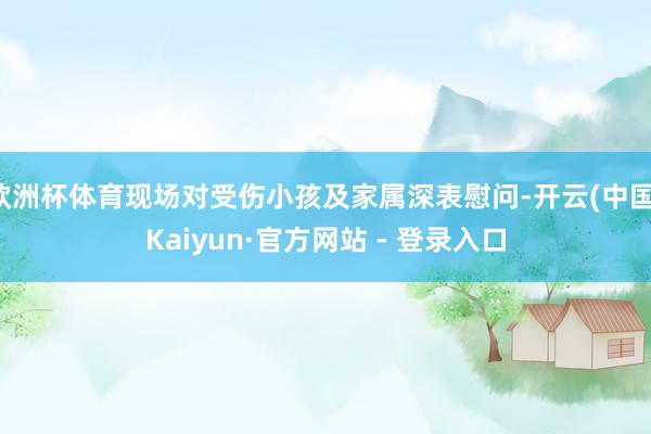欧洲杯体育现场对受伤小孩及家属深表慰问-开云(中国)Kaiyun·官方网站 - 登录入口