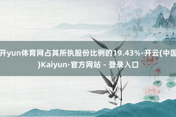 开yun体育网占其所执股份比例的19.43%-开云(中国)Kaiyun·官方网站 - 登录入口