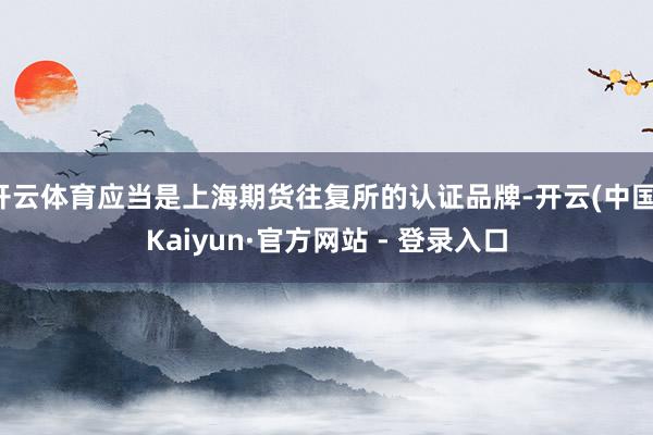 开云体育应当是上海期货往复所的认证品牌-开云(中国)Kaiyun·官方网站 - 登录入口
